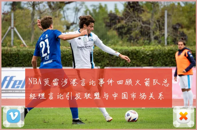 NBA莫雷涉港言论事件回顾火箭队总经理言论引发联盟与中国市场关系变化