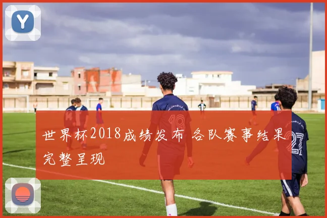 世界杯2018成绩发布 各队赛事结果完整呈现