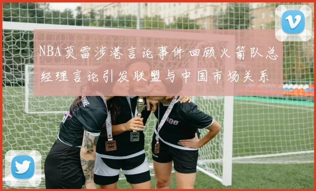 NBA莫雷涉港言论事件回顾火箭队总经理言论引发联盟与中国市场关系变化