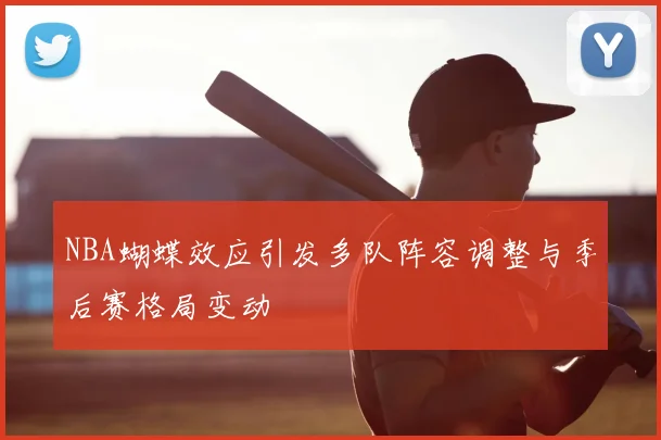 NBA蝴蝶效应引发多队阵容调整与季后赛格局变动
