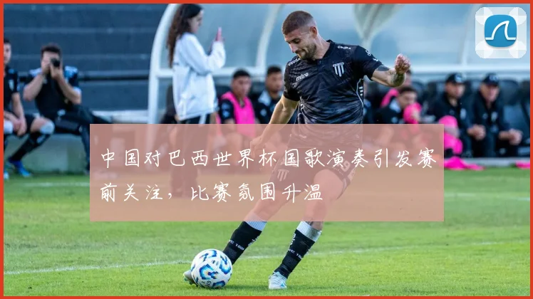 中国对巴西世界杯国歌演奏引发赛前关注,比赛氛围升温