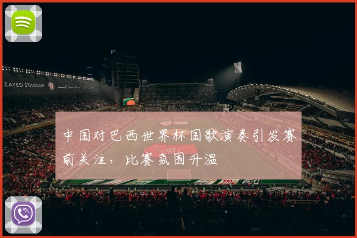 中国对巴西世界杯国歌演奏引发赛前关注,比赛氛围升温