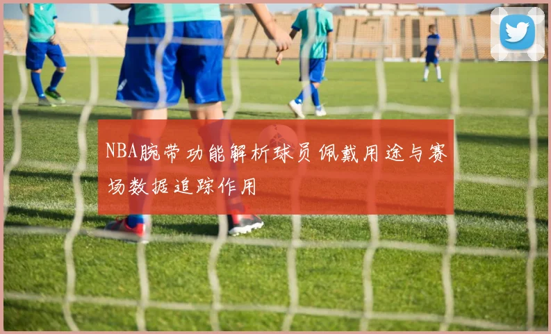 NBA腕带功能解析球员佩戴用途与赛场数据追踪作用