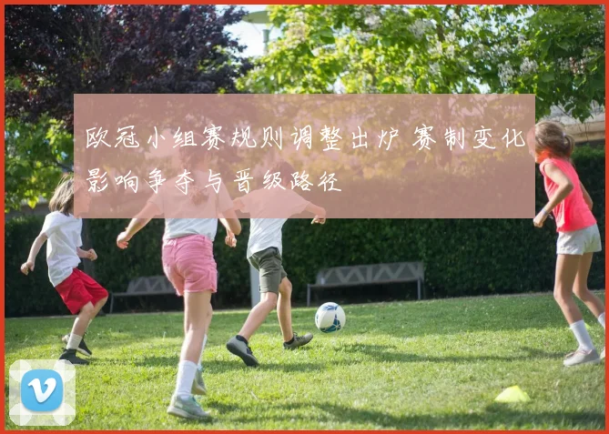 欧冠小组赛规则调整出炉 赛制变化影响争夺与晋级路径