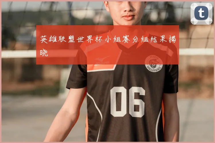 英雄联盟世界杯小组赛分组结果揭晓