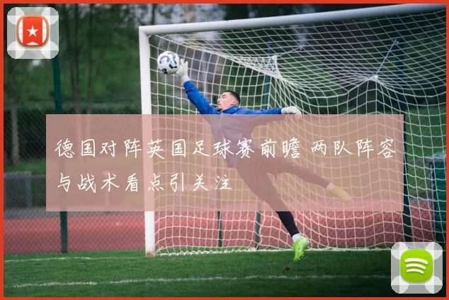 德国对阵英国足球赛前瞻 两队阵容与战术看点引关注