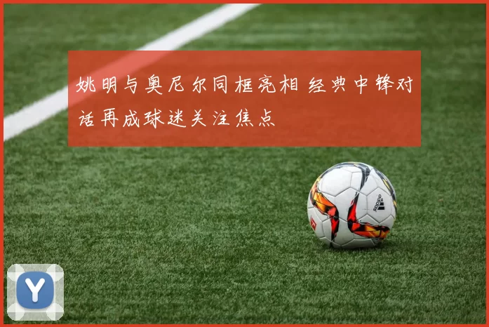 姚明与奥尼尔同框亮相 经典中锋对话再成球迷关注焦点