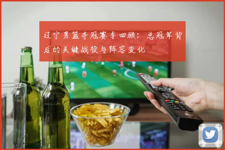 辽宁男篮夺冠赛季回顾:总冠军背后的关键战役与阵容变化