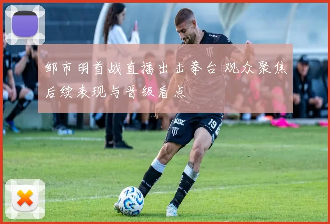 邹市明首战直播出击拳台 观众聚焦后续表现与晋级看点