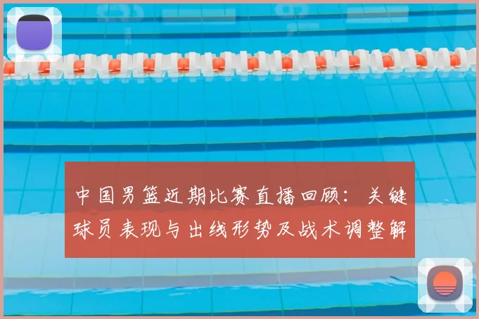 中国男篮近期比赛直播回顾：关键球员表现与出线形势及战术调整解读