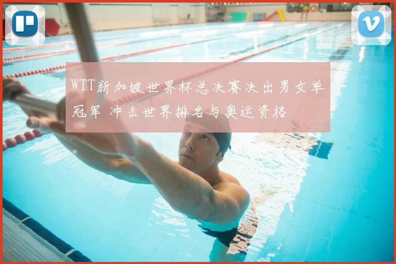 WTT新加坡世界杯总决赛决出男女单冠军 冲击世界排名与奥运资格