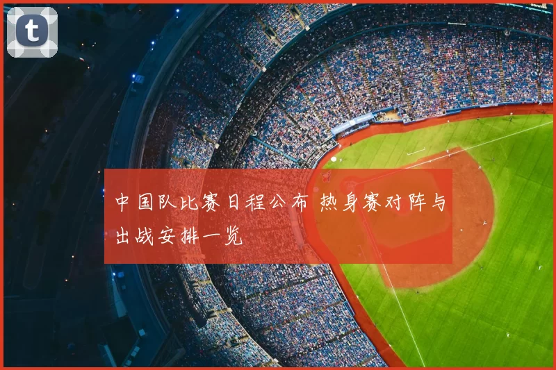 中国队比赛日程公布 热身赛对阵与出战安排一览