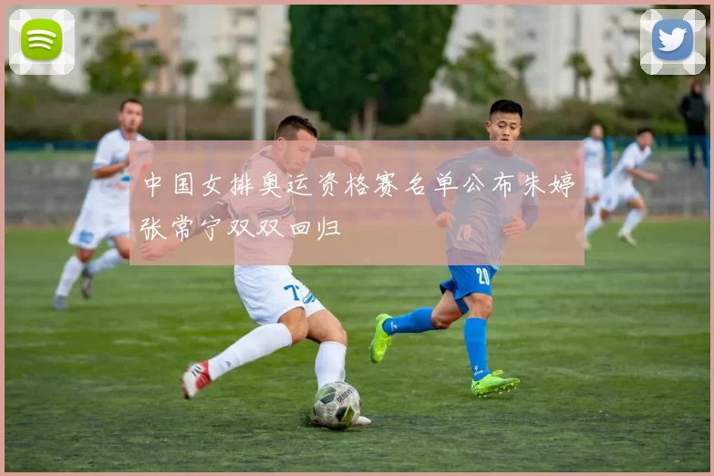 中国女排奥运资格赛名单公布朱婷张常宁双双回归