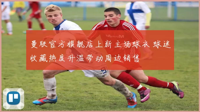 曼联官方旗舰店上新主场球衣 球迷收藏热度升温带动周边销售