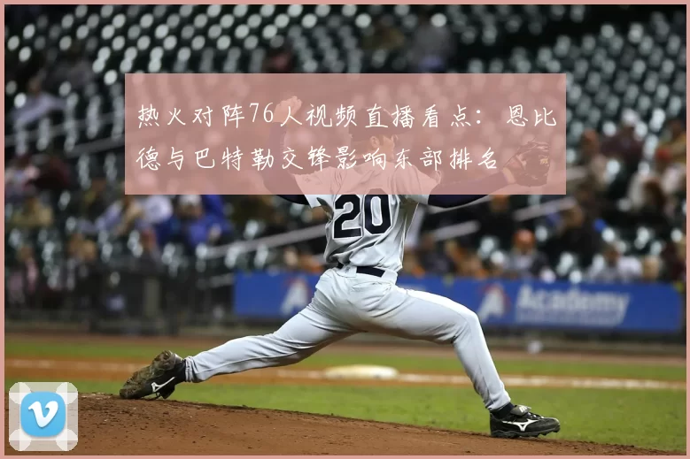 热火对阵76人视频直播看点：恩比德与巴特勒交锋影响东部排名