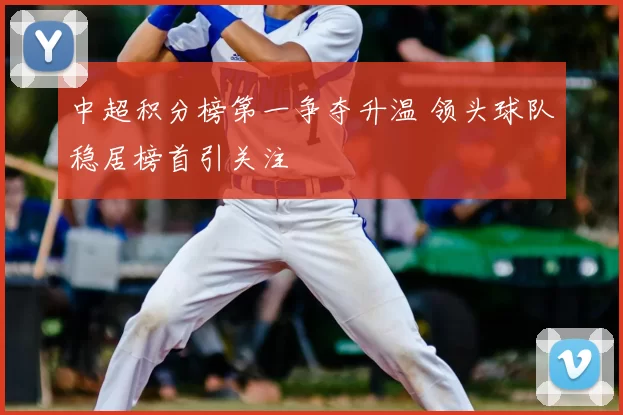 中超积分榜第一争夺升温 领头球队稳居榜首引关注