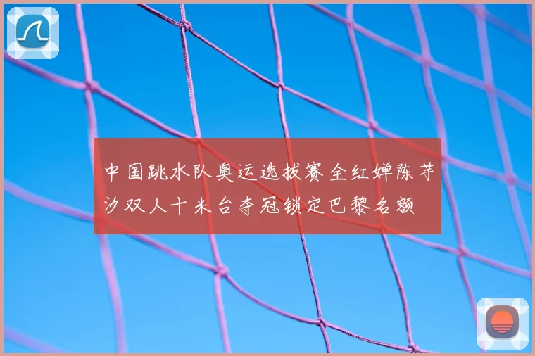 中国跳水队奥运选拔赛全红婵陈芋汐双人十米台夺冠锁定巴黎名额