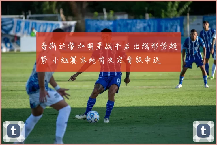 哥斯达黎加明星战平后出线形势趋紧 小组赛末轮将决定晋级命运
