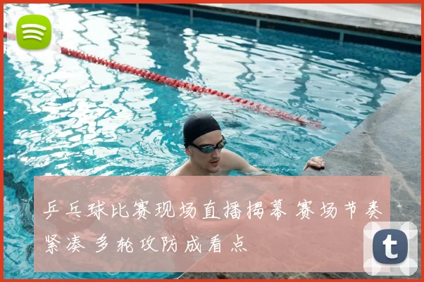 乒乓球比赛现场直播揭幕 赛场节奏紧凑 多轮攻防成看点