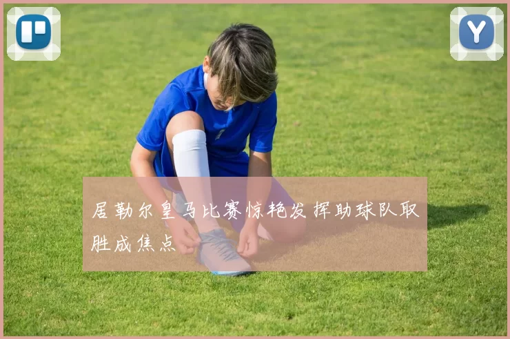 居勒尔皇马比赛惊艳发挥助球队取胜成焦点