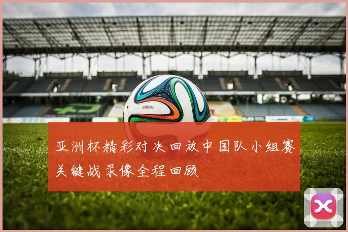 亚洲杯精彩对决回放中国队小组赛关键战录像全程回顾