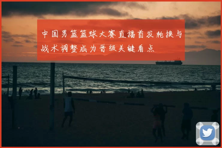 中国男篮篮球大赛直播首发轮换与战术调整成为晋级关键看点