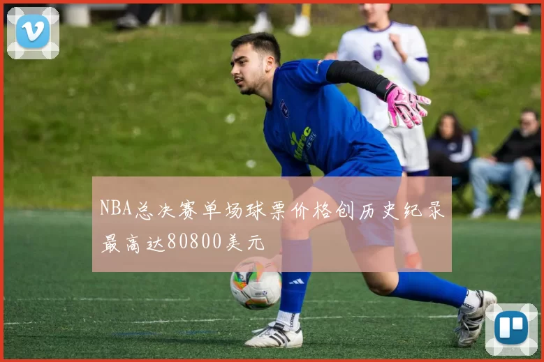 NBA总决赛单场球票价格创历史纪录最高达80800美元