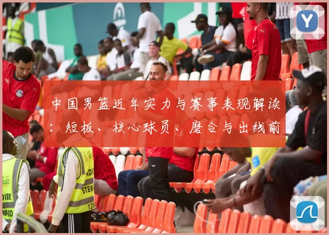 中国男篮近年实力与赛事表现解读：短板、核心球员、磨合与出线前景分析
