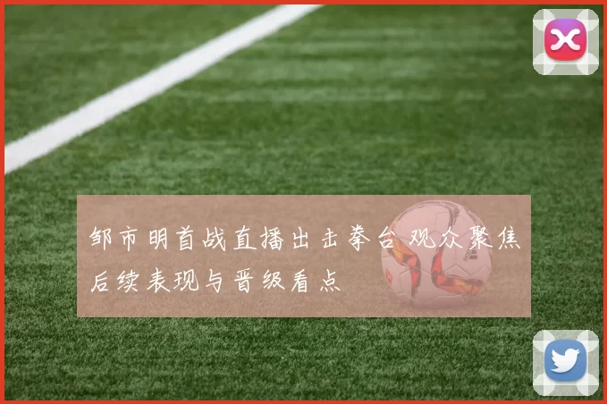 邹市明首战直播出击拳台 观众聚焦后续表现与晋级看点