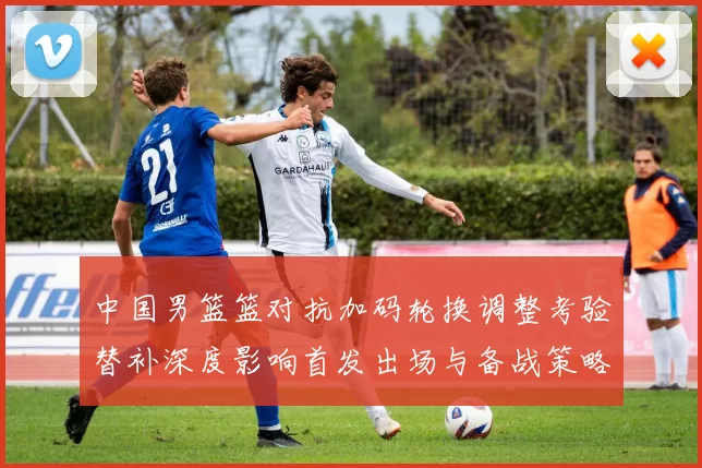 中国男篮篮对抗加码轮换调整考验替补深度影响首发出场与备战策略