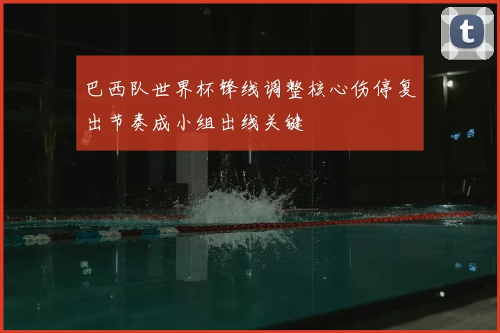 巴西队世界杯锋线调整核心伤停复出节奏成小组出线关键