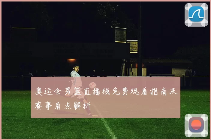 奥运会男篮直播线免费观看指南及赛事看点解析