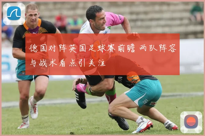 德国对阵英国足球赛前瞻 两队阵容与战术看点引关注
