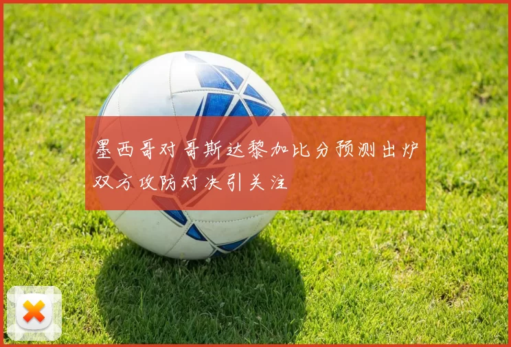 墨西哥对哥斯达黎加比分预测出炉双方攻防对决引关注