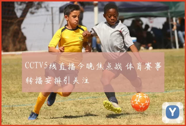 CCTV5线直播今晚焦点战 体育赛事转播安排引关注
