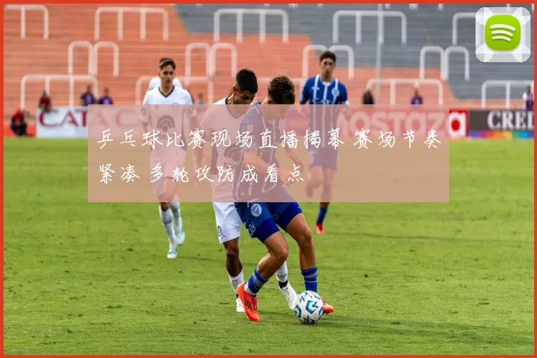 乒乓球比赛现场直播揭幕 赛场节奏紧凑 多轮攻防成看点