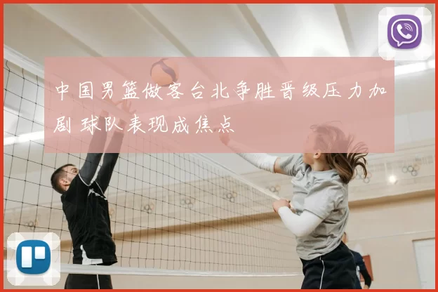 中国男篮做客台北争胜晋级压力加剧 球队表现成焦点