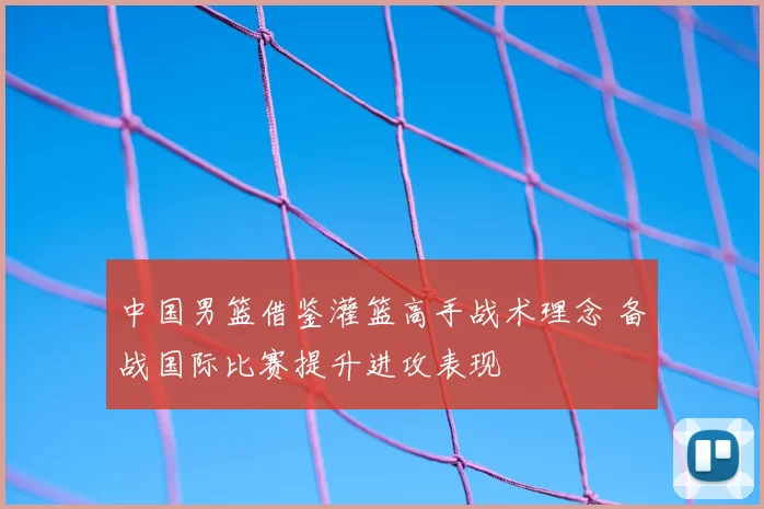 中国男篮借鉴灌篮高手战术理念 备战国际比赛提升进攻表现