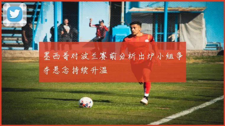 墨西哥对波兰赛前分析出炉小组争夺悬念持续升温