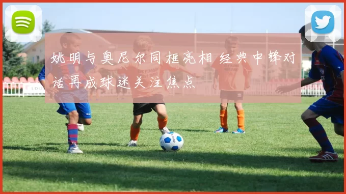姚明与奥尼尔同框亮相 经典中锋对话再成球迷关注焦点