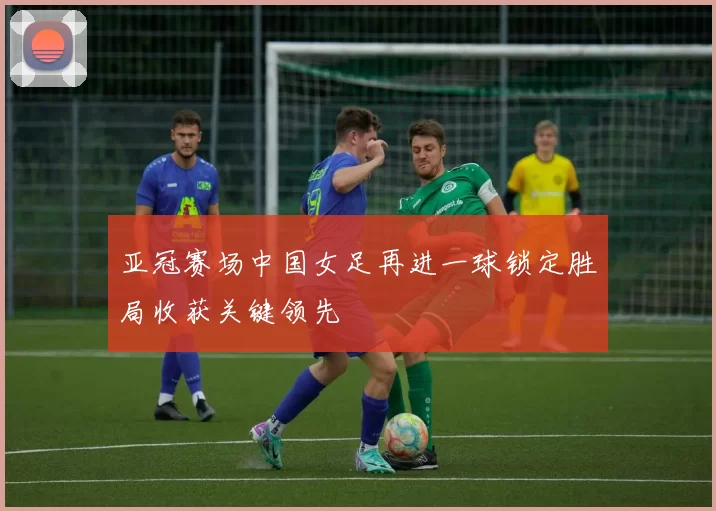 亚冠赛场中国女足再进一球锁定胜局收获关键领先