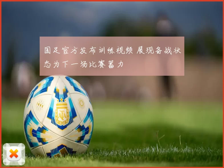 国足官方发布训练视频 展现备战状态为下一场比赛蓄力