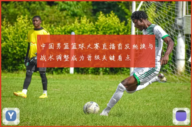 中国男篮篮球大赛直播首发轮换与战术调整成为晋级关键看点