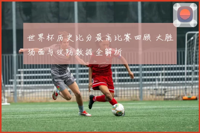 世界杯历史比分最高比赛回顾 大胜场面与攻防数据全解析
