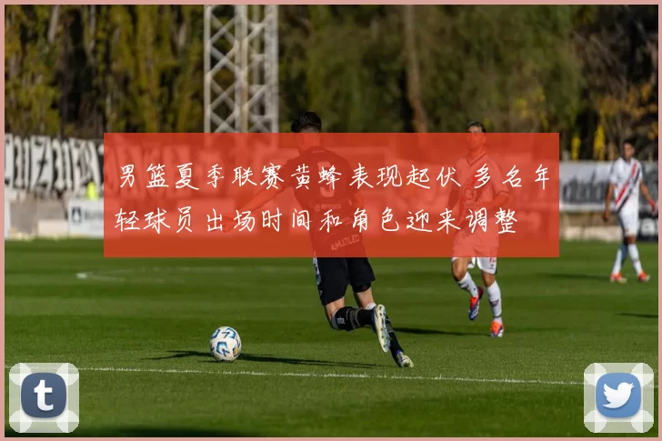 男篮夏季联赛黄蜂表现起伏 多名年轻球员出场时间和角色迎来调整