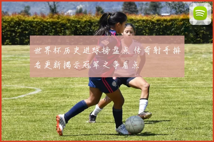 世界杯历史进球榜盘点 传奇射手排名更新揭示冠军之争看点