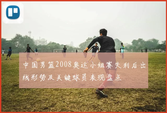 中国男篮2008奥运小组赛失利后出线形势及关键球员表现盘点