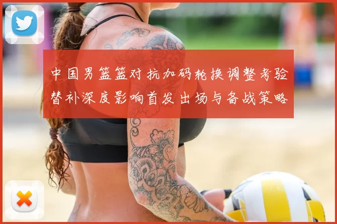 中国男篮篮对抗加码轮换调整考验替补深度影响首发出场与备战策略