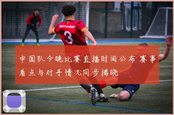 中国队今晚比赛直播时间公布 赛事看点与对手情况同步揭晓