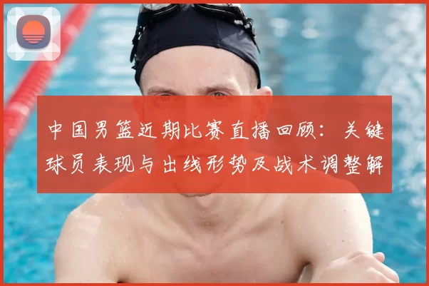 中国男篮近期比赛直播回顾：关键球员表现与出线形势及战术调整解读